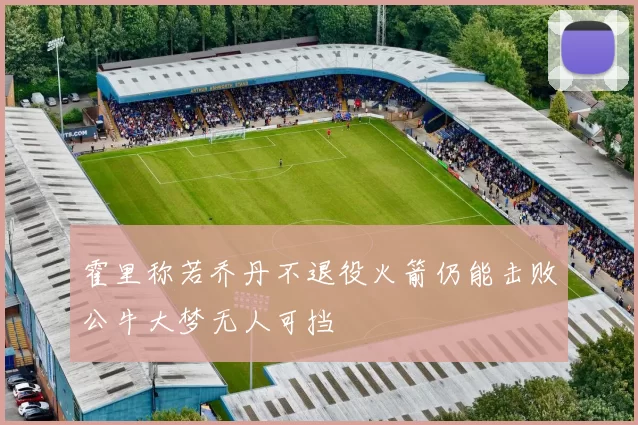 霍里称若乔丹不退役火箭仍能击败公牛大梦无人可挡