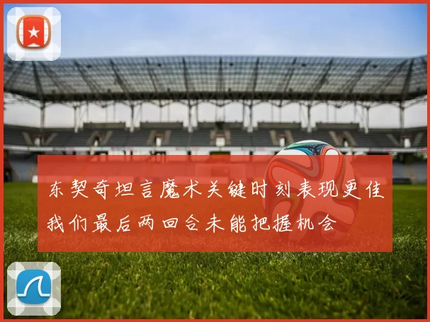 东契奇坦言魔术关键时刻表现更佳我们最后两回合未能把握机会