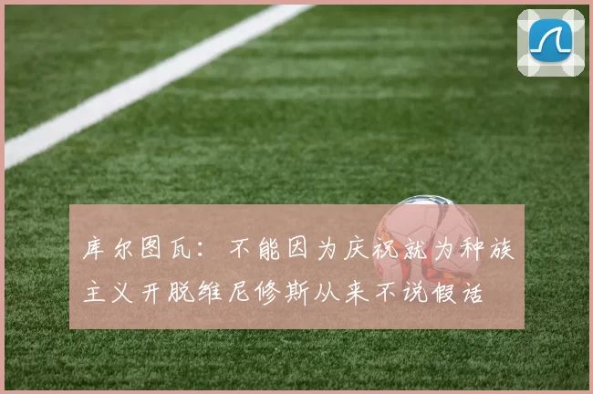 库尔图瓦：不能因为庆祝就为种族主义开脱维尼修斯从来不说假话