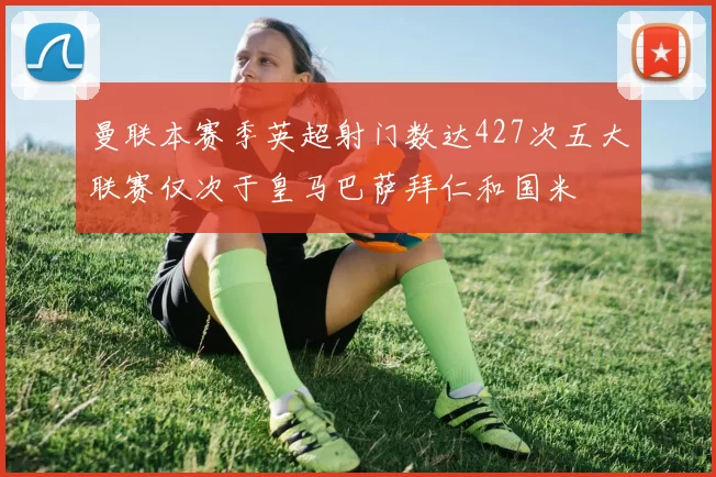 曼联本赛季英超射门数达427次五大联赛仅次于皇马巴萨拜仁和国米
