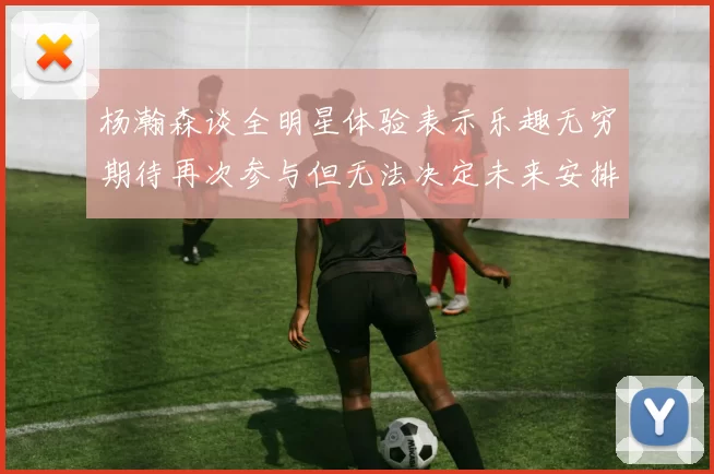 杨瀚森谈全明星体验表示乐趣无穷期待再次参与但无法决定未来安排