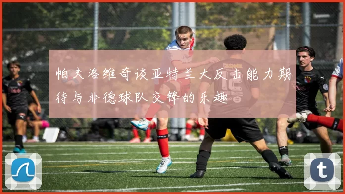 帕夫洛维奇谈亚特兰大反击能力期待与非德球队交锋的乐趣