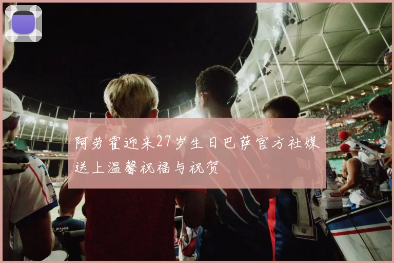 阿劳霍迎来27岁生日巴萨官方社媒送上温馨祝福与祝贺