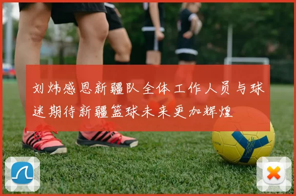 刘炜感恩新疆队全体工作人员与球迷期待新疆篮球未来更加辉煌
