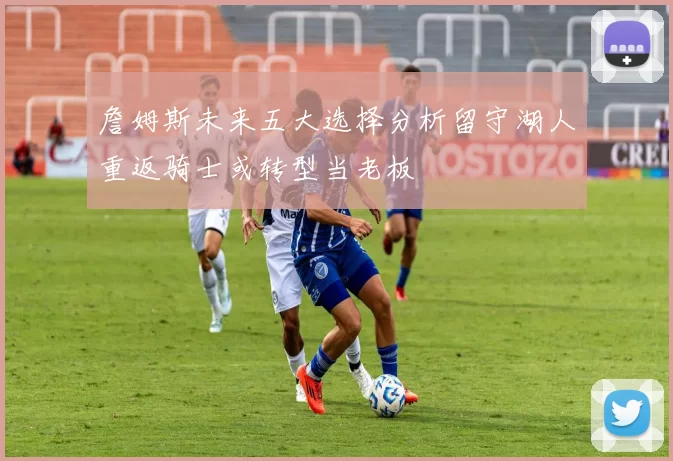 詹姆斯未来五大选择分析留守湖人重返骑士或转型当老板
