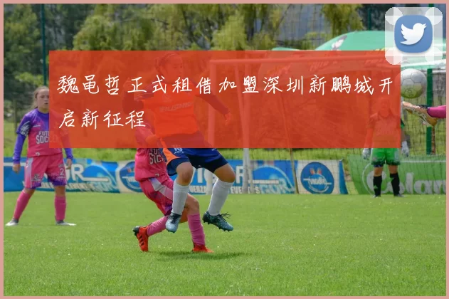 魏黾哲正式租借加盟深圳新鹏城开启新征程