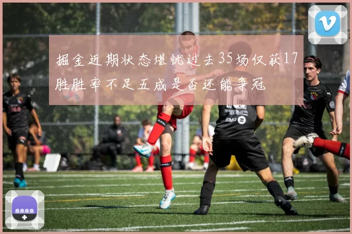 掘金近期状态堪忧过去35场仅获17胜胜率不足五成是否还能争冠