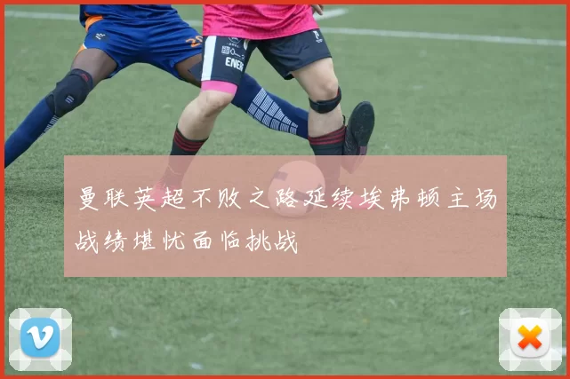 曼联英超不败之路延续埃弗顿主场战绩堪忧面临挑战