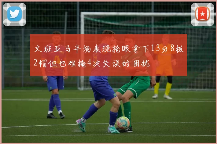 文班亚马半场表现抢眼拿下13分8板2帽但也难掩4次失误的困扰