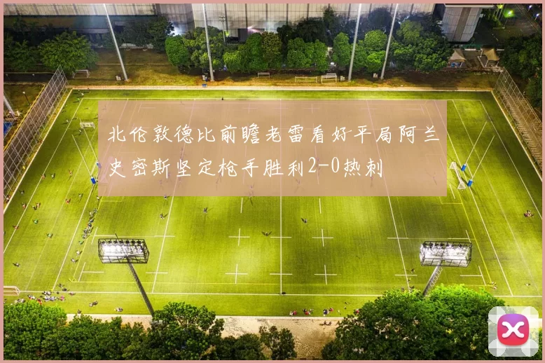 北伦敦德比前瞻老雷看好平局阿兰史密斯坚定枪手胜利2-0热刺