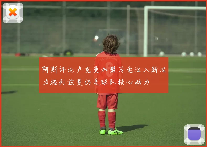阿斯评论卢克曼加盟马竞注入新活力格列兹曼仍是球队核心动力