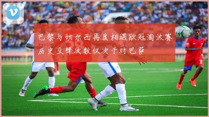 巴黎与切尔西再度相遇欧冠淘汰赛历史交锋次数仅次于对巴萨