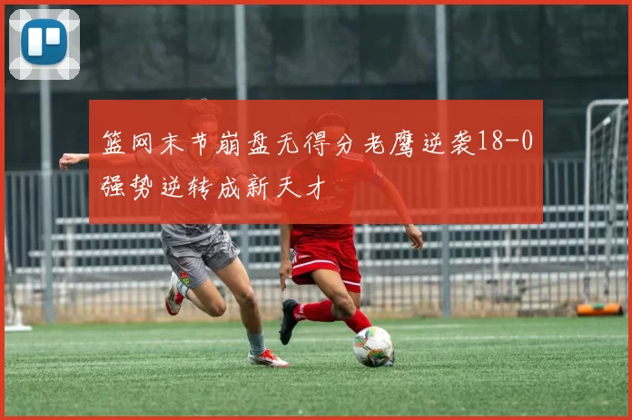 篮网末节崩盘无得分老鹰逆袭18-0强势逆转成新天才