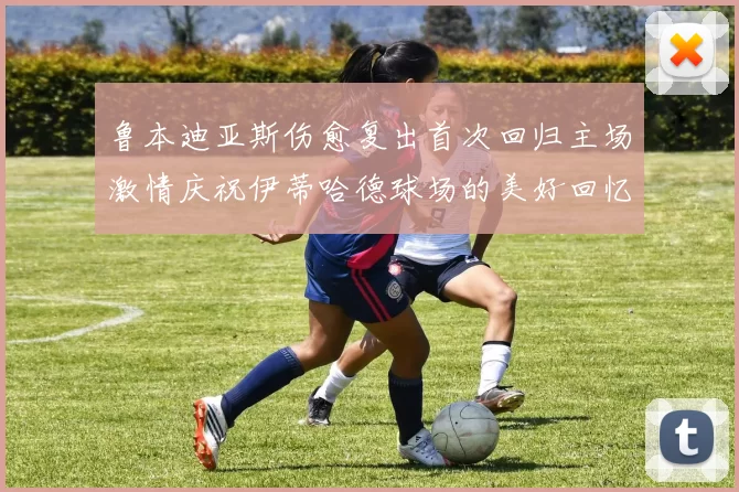 鲁本迪亚斯伤愈复出首次回归主场激情庆祝伊蒂哈德球场的美好回忆
