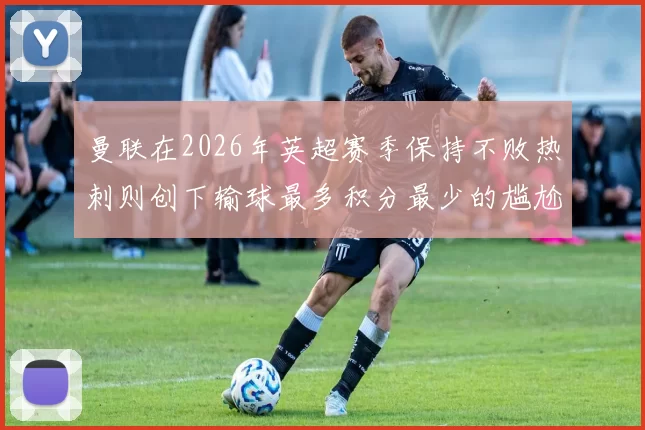 曼联在2026年英超赛季保持不败热刺则创下输球最多积分最少的尴尬纪录