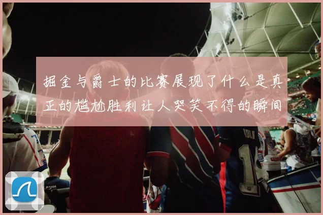 掘金与爵士的比赛展现了什么是真正的尴尬胜利让人哭笑不得的瞬间