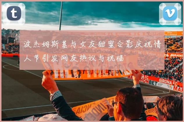 波杰姆斯基与女友甜蜜合影庆祝情人节引发网友热议与祝福