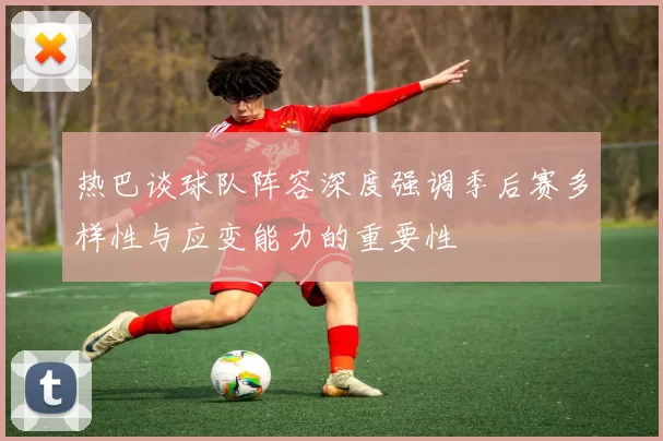 热巴谈球队阵容深度强调季后赛多样性与应变能力的重要性