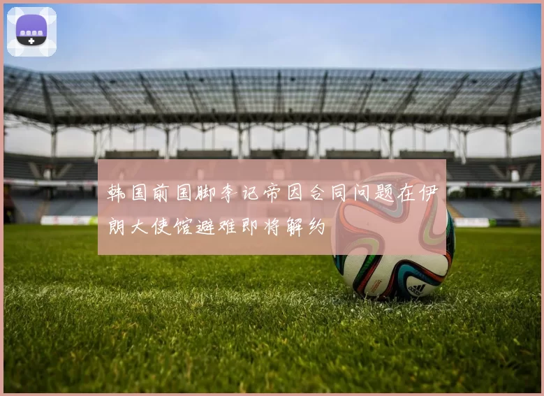 韩国前国脚李记帝因合同问题在伊朗大使馆避难即将解约