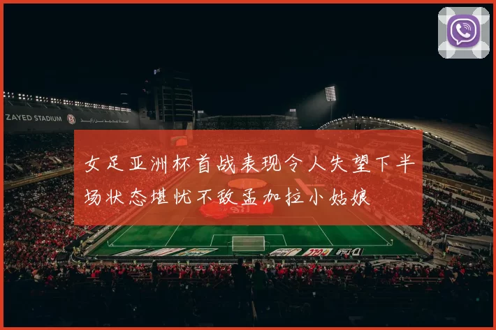 女足亚洲杯首战表现令人失望下半场状态堪忧不敌孟加拉小姑娘