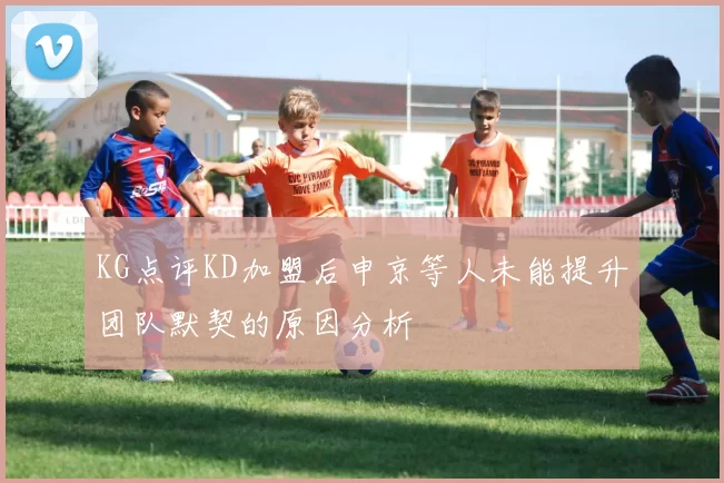 KG点评KD加盟后申京等人未能提升团队默契的原因分析