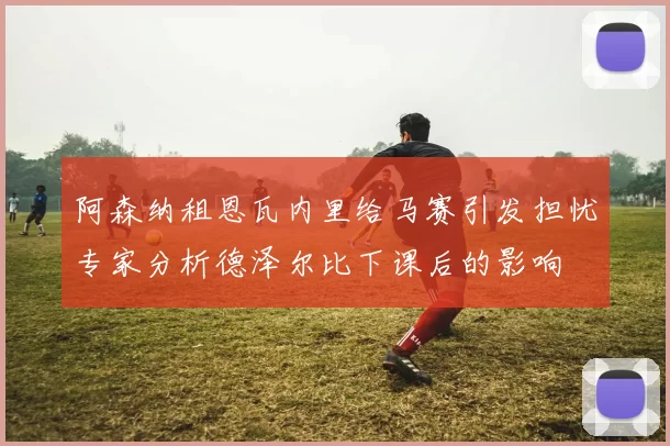 阿森纳租恩瓦内里给马赛引发担忧专家分析德泽尔比下课后的影响