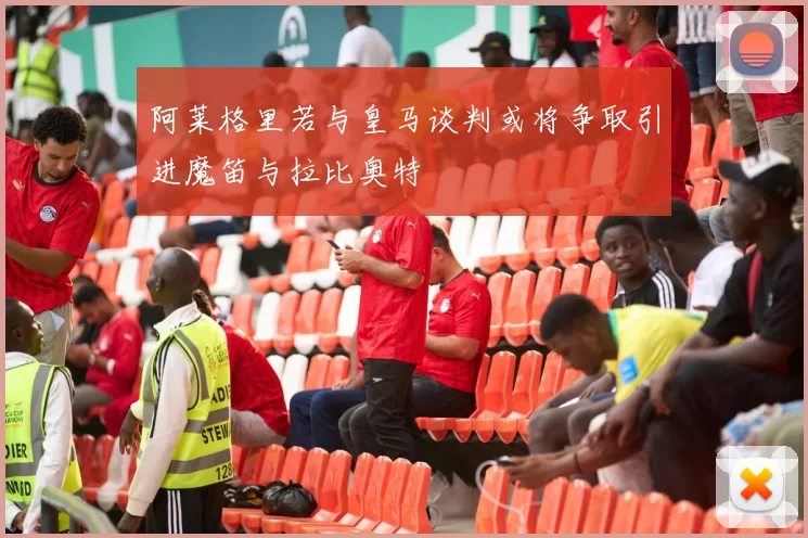 阿莱格里若与皇马谈判或将争取引进魔笛与拉比奥特