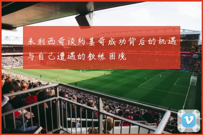 米利西奇谈约基奇成功背后的机遇与自己遭遇的教练困境