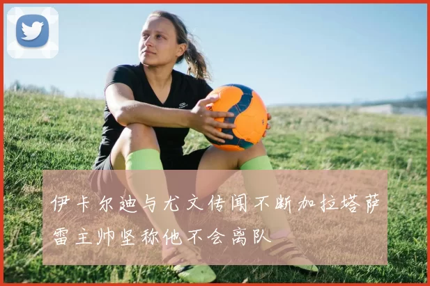 伊卡尔迪与尤文传闻不断加拉塔萨雷主帅坚称他不会离队