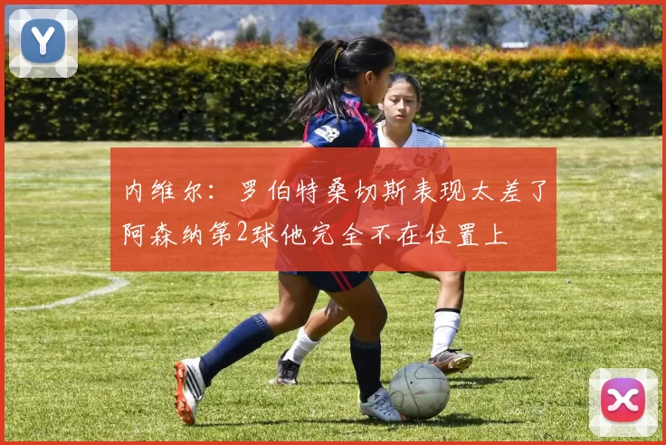 内维尔：罗伯特桑切斯表现太差了阿森纳第2球他完全不在位置上