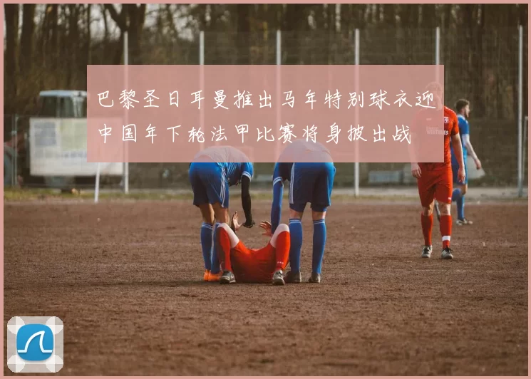 巴黎圣日耳曼推出马年特别球衣迎中国年下轮法甲比赛将身披出战