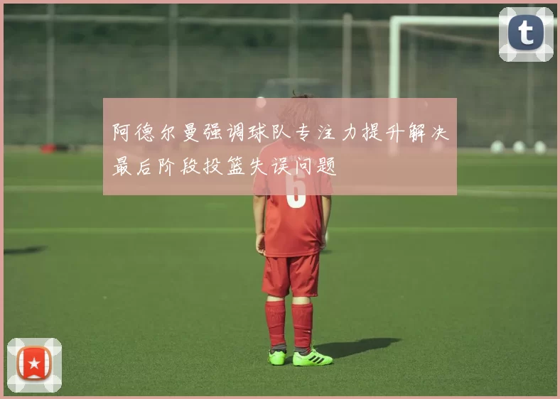 阿德尔曼强调球队专注力提升解决最后阶段投篮失误问题
